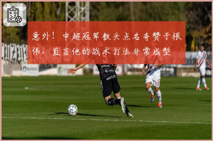 意外！中超冠军教头点名夸赞于根伟，直言他的战术打法非常成型