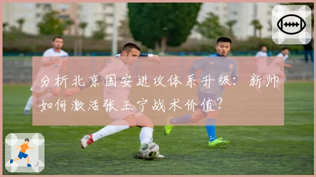 分析北京国安进攻体系升级：新帅如何激活张玉宁战术价值？