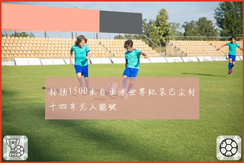 孙杨1500米自由泳世界纪录已尘封十四年无人能破