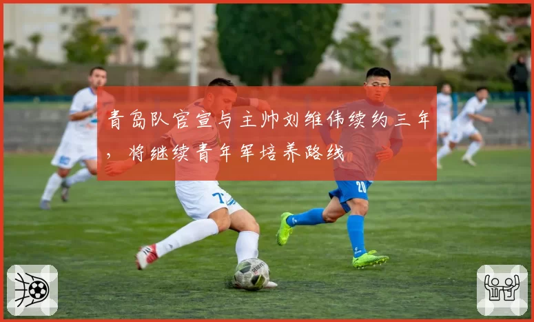 青岛队官宣与主帅刘维伟续约三年,将继续青年军培养路线