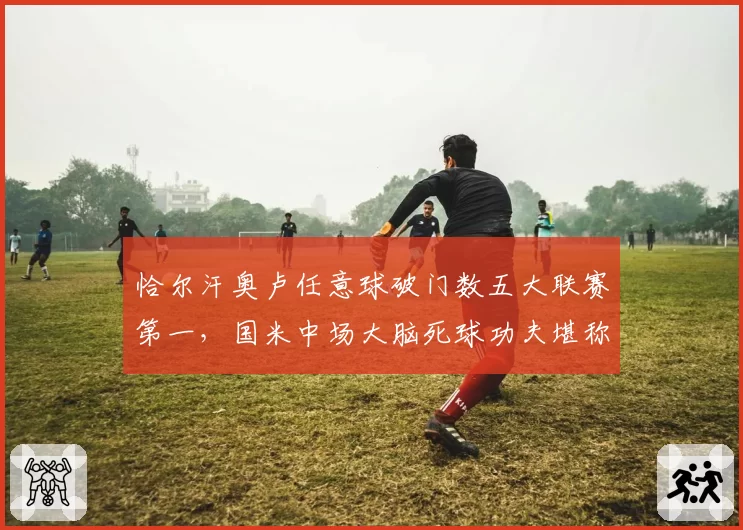 恰尔汗奥卢任意球破门数五大联赛第一，国米中场大脑死球功夫堪称意甲核武