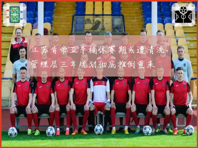 江苏肯帝亚李楠休赛期或遭清洗，管理层三年规划彻底推倒重来