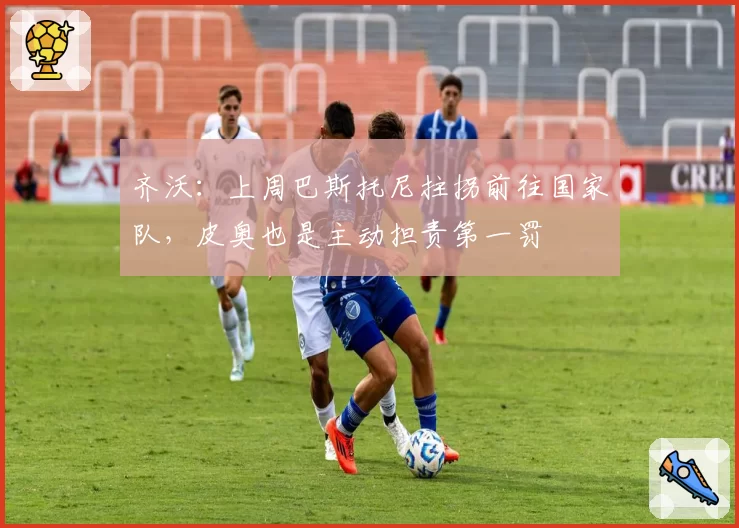 齐沃：上周巴斯托尼拄拐前往国家队，皮奥也是主动担责第一罚