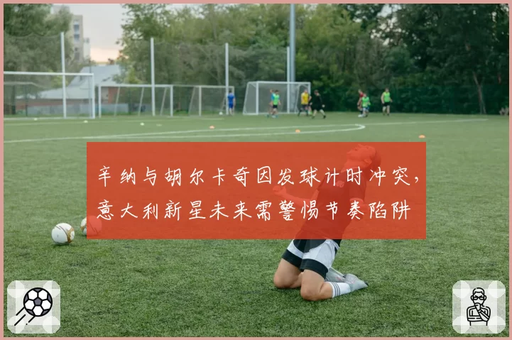 辛纳与胡尔卡奇因发球计时冲突，意大利新星未来需警惕节奏陷阱