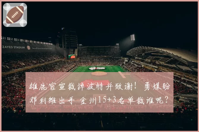 雄鹿官宣裁掉波特并致谢!勇媒盼邓利维出手 金州15+3名单裁谁呢?