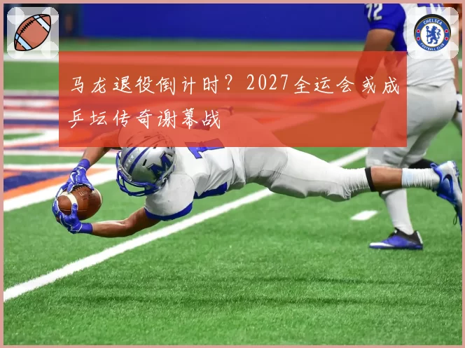 马龙退役倒计时？2027全运会或成乒坛传奇谢幕战