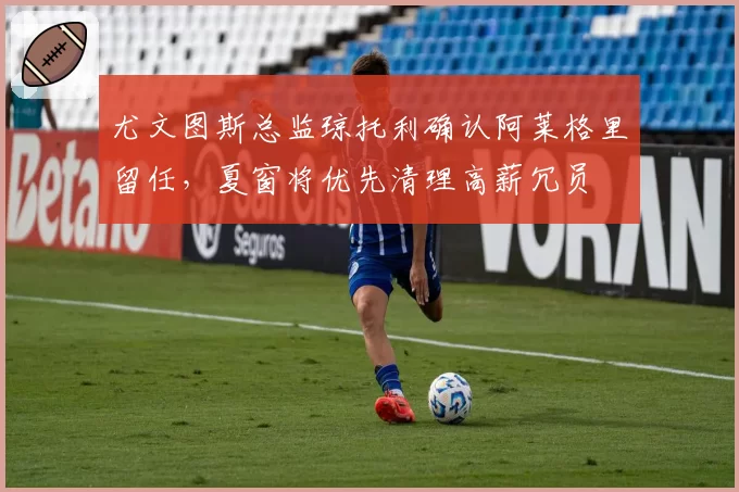 尤文图斯总监琼托利确认阿莱格里留任,夏窗将优先清理高薪冗员