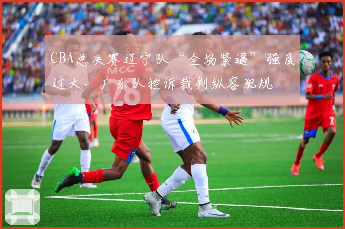 CBA总决赛辽宁队“全场紧逼”强度过大，广东队控诉裁判纵容犯规