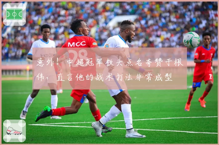 意外！中超冠军教头点名夸赞于根伟，直言他的战术打法非常成型