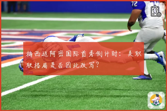 梅西迈阿密国际首秀倒计时：美职联格局是否因此改写？