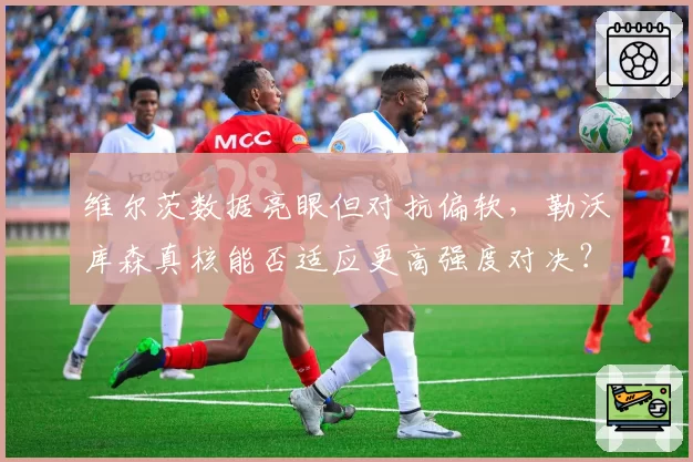 维尔茨数据亮眼但对抗偏软，勒沃库森真核能否适应更高强度对决？