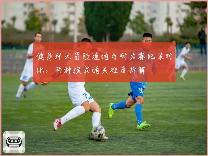 健身环大冒险速通与耐力赛纪录对比，两种模式通关难度拆解