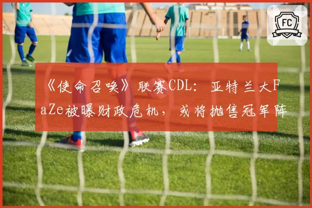 《使命召唤》联赛CDL：亚特兰大FaZe被曝财政危机，或将抛售冠军阵容