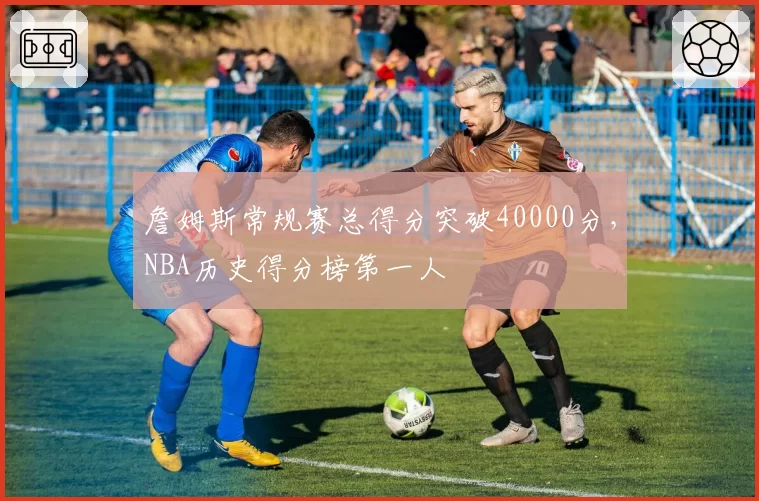 詹姆斯常规赛总得分突破40000分，NBA历史得分榜第一人