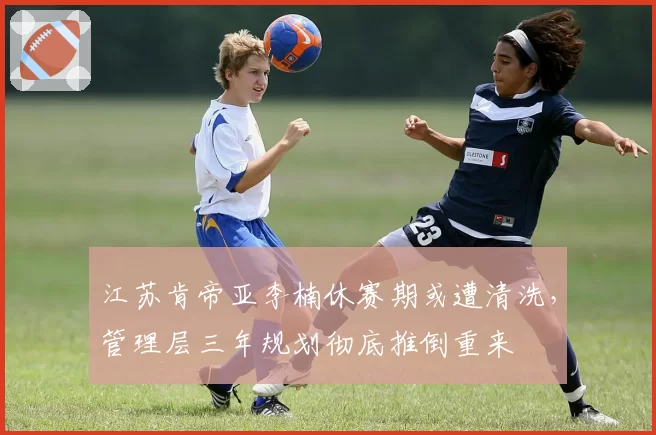 江苏肯帝亚李楠休赛期或遭清洗，管理层三年规划彻底推倒重来