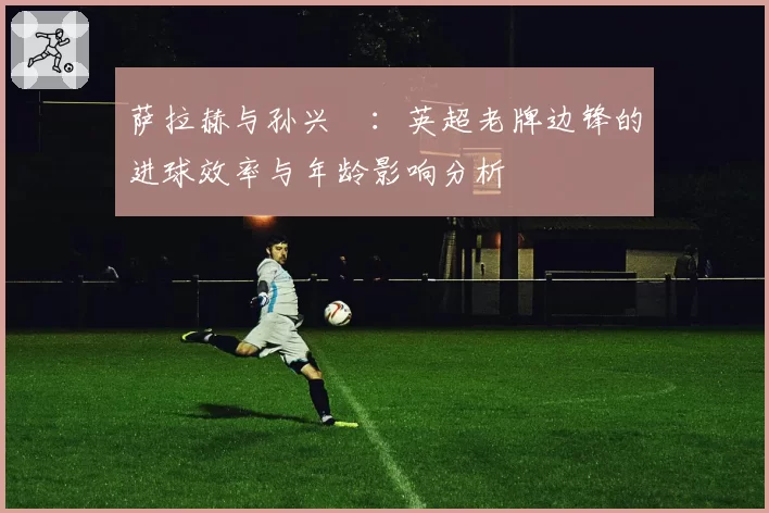 萨拉赫与孙兴慜:英超老牌边锋的进球效率与年龄影响分析