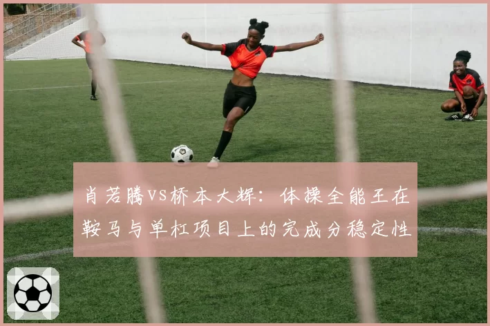 肖若腾vs桥本大辉：体操全能王在鞍马与单杠项目上的完成分稳定性分析