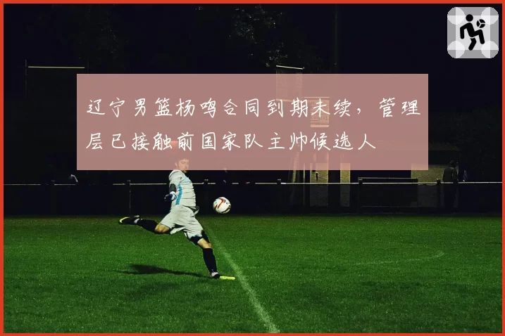 辽宁男篮杨鸣合同到期未续，管理层已接触前国家队主帅候选人