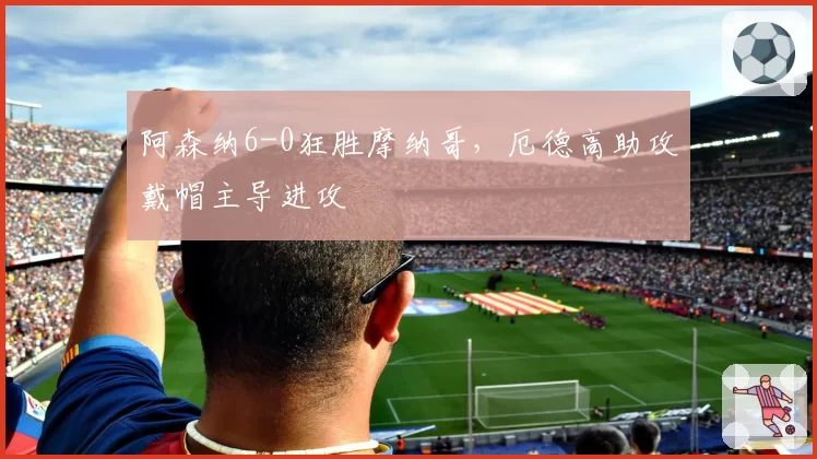 阿森纳6-0狂胜摩纳哥，厄德高助攻戴帽主导进攻