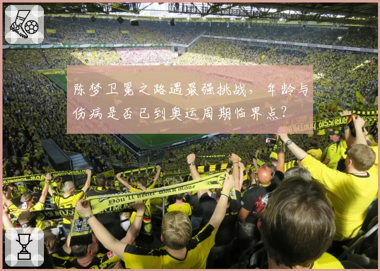 陈梦卫冕之路遇最强挑战，年龄与伤病是否已到奥运周期临界点？