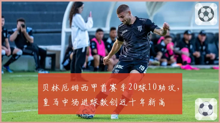 贝林厄姆西甲首赛季20球10助攻，皇马中场进球数创近十年新高