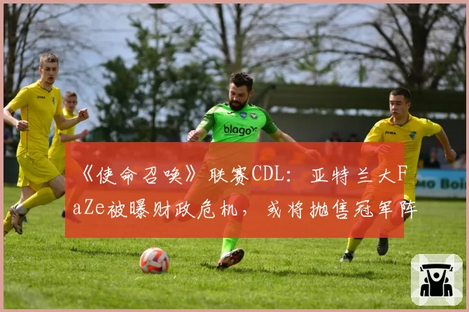 《使命召唤》联赛CDL：亚特兰大FaZe被曝财政危机，或将抛售冠军阵容