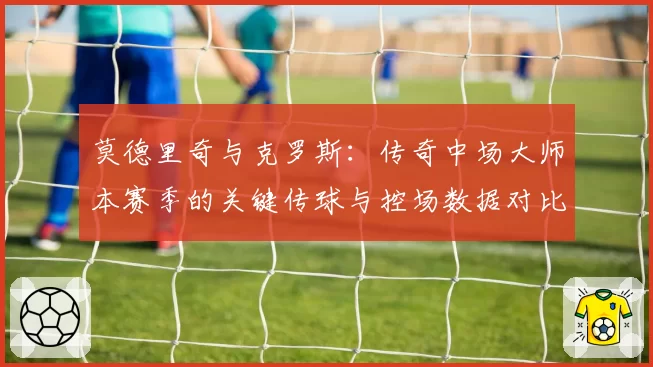 莫德里奇与克罗斯：传奇中场大师本赛季的关键传球与控场数据对比