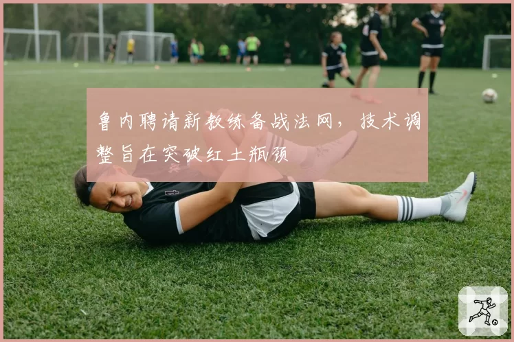 鲁内聘请新教练备战法网，技术调整旨在突破红土瓶颈