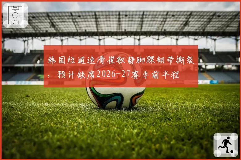 韩国短道速滑崔敏静脚踝韧带撕裂，预计缺席2026-27赛季前半程