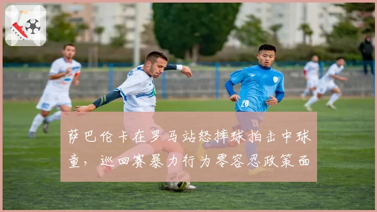 萨巴伦卡在罗马站怒摔球拍击中球童，巡回赛暴力行为零容忍政策面临执行考验