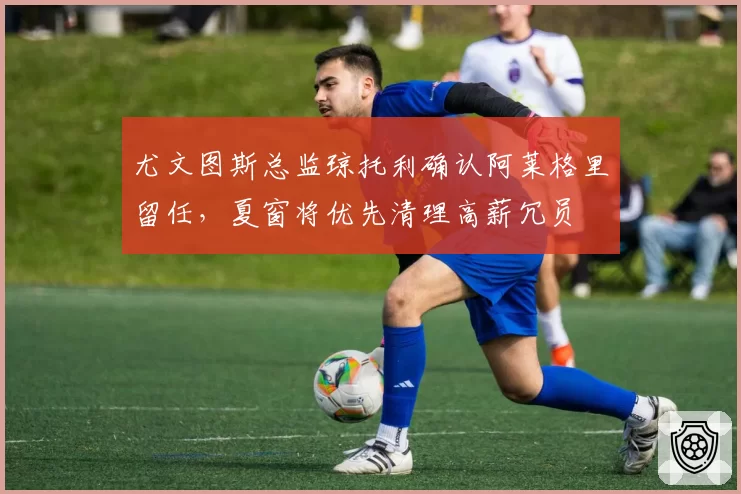 尤文图斯总监琼托利确认阿莱格里留任,夏窗将优先清理高薪冗员