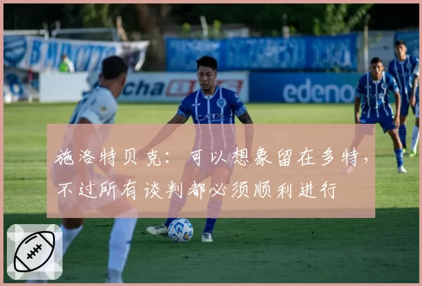 施洛特贝克:可以想象留在多特,不过所有谈判都必须顺利进行