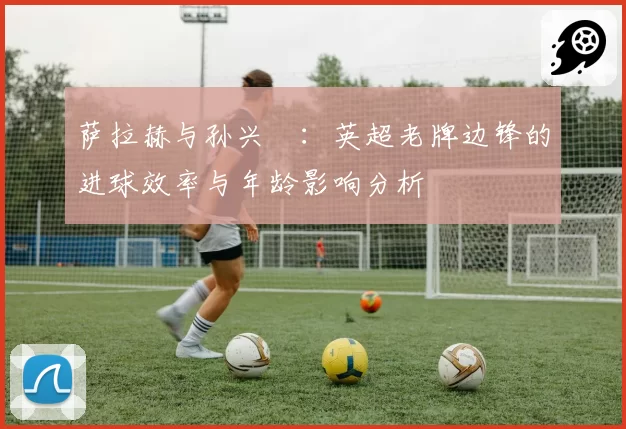 萨拉赫与孙兴慜：英超老牌边锋的进球效率与年龄影响分析