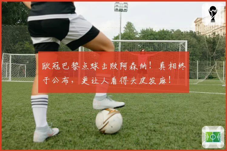 欧冠巴黎点球击败阿森纳！真相终于公布，更让人看得头皮发麻！