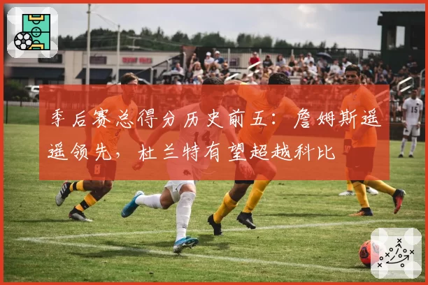 季后赛总得分历史前五：詹姆斯遥遥领先，杜兰特有望超越科比