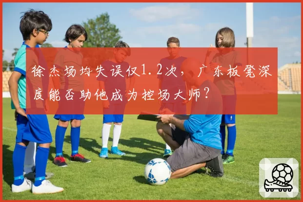 徐杰场均失误仅1.2次，广东板凳深度能否助他成为控场大师？