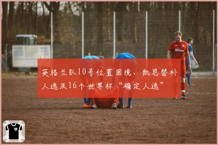 英格兰队10号位置困境、凯恩替补人选及16个世界杯“确定人选”