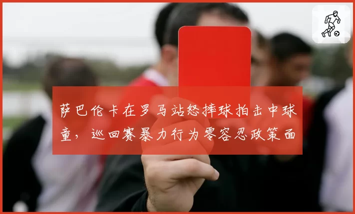 萨巴伦卡在罗马站怒摔球拍击中球童，巡回赛暴力行为零容忍政策面临执行考验