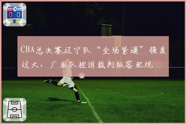 CBA总决赛辽宁队“全场紧逼”强度过大，广东队控诉裁判纵容犯规