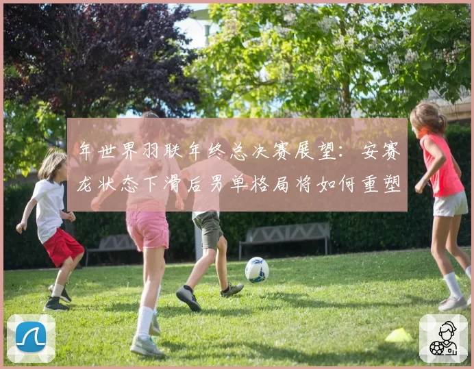年世界羽联年终总决赛展望：安赛龙状态下滑后男单格局将如何重塑？