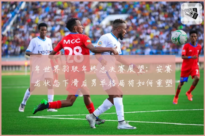 年世界羽联年终总决赛展望：安赛龙状态下滑后男单格局将如何重塑？