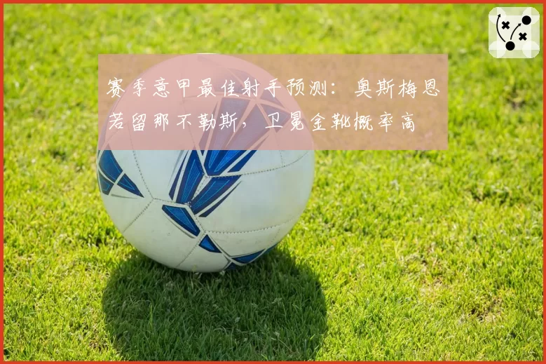 赛季意甲最佳射手预测：奥斯梅恩若留那不勒斯，卫冕金靴概率高