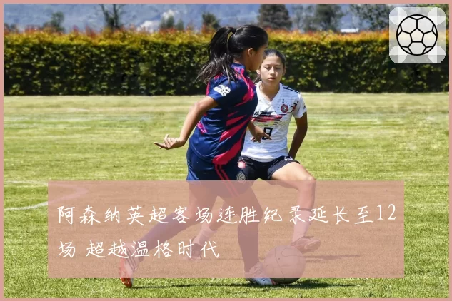 阿森纳英超客场连胜纪录延长至12场 超越温格时代