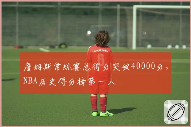 詹姆斯常规赛总得分突破40000分，NBA历史得分榜第一人