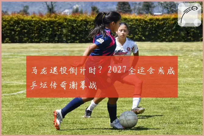 马龙退役倒计时？2027全运会或成乒坛传奇谢幕战