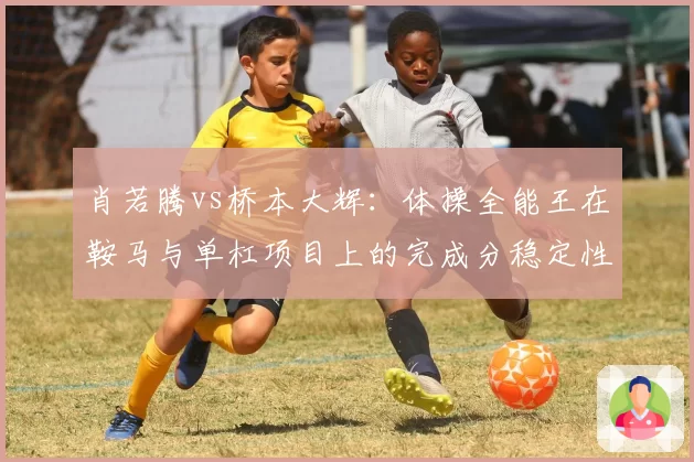 肖若腾vs桥本大辉：体操全能王在鞍马与单杠项目上的完成分稳定性分析