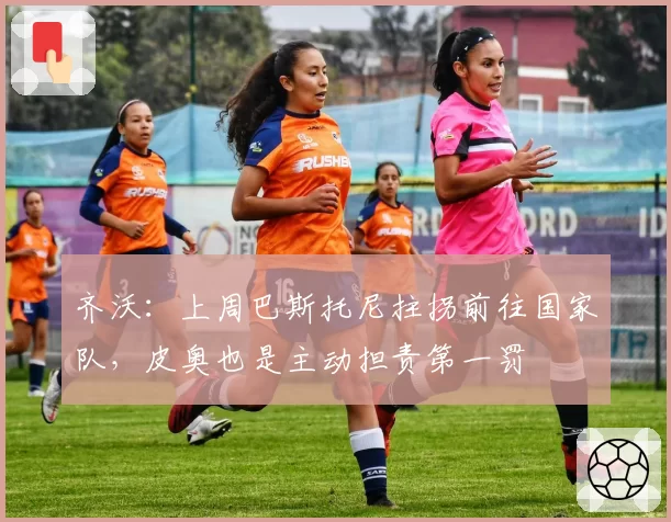 齐沃：上周巴斯托尼拄拐前往国家队，皮奥也是主动担责第一罚
