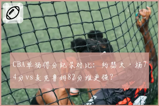 CBA单场得分纪录对比：约瑟夫·杨74分vs麦克鲁姆82分谁更强？